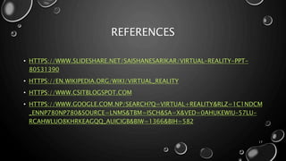 REFERENCES
• HTTPS://WWW.SLIDESHARE.NET/SAISHANESARIKAR/VIRTUAL-REALITY-PPT-
80531390
• HTTPS://EN.WIKIPEDIA.ORG/WIKI/VIRTUAL_REALITY
• HTTPS://WWW.CSITBLOGSPOT.COM
• HTTPS://WWW.GOOGLE.COM.NP/SEARCH?Q=VIRTUAL+REALITY&RLZ=1C1NDCM
_ENNP780NP780&SOURCE=LNMS&TBM=ISCH&SA=X&VED=0AHUKEWIU-57LU-
RCAHWLUO8KHRKEAGQQ_AUICIGB&BIW=1366&BIH=582
17
 