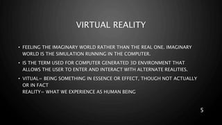 VIRTUAL REALITY
• FEELING THE IMAGINARY WORLD RATHER THAN THE REAL ONE. IMAGINARY
WORLD IS THE SIMULATION RUNNING IN THE COMPUTER.
• IS THE TERM USED FOR COMPUTER GENERATED 3D ENVIRONMENT THAT
ALLOWS THE USER TO ENTER AND INTERACT WITH ALTERNATE REALITIES.
• VITUAL= BEING SOMETHING IN ESSENCE OR EFFECT, THOUGH NOT ACTUALLY
OR IN FACT
REALITY= WHAT WE EXPERIENCE AS HUMAN BEING
5
 