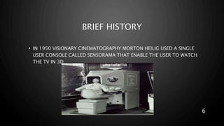 BRIEF HISTORY
• IN 1950 VISIONARY CINEMATOGRAPHY MORTON HEILIG USED A SINGLE
USER CONSOLE CALLED SENSORAMA THAT ENABLE THE USER TO WATCH
THE TV IN 3D.
6
 