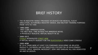 BRIEF HISTORY
• THE VR INDUSTRY MAINLY PROVIDED VR DEVICES FOR MEDICAL, FLIGHT
SIMULATION, AUTOMOBILE INDUSTRY DESIGN, AND MILITARY TRAINING PURPOSES
FROM 1970 TO 1990
• 1990–2000
FIRST CUBIC IMMERSIVE ROOM,
THE FIRST REAL-TIME INTERACTIVE IMMERSIVE MOVIE.
A PHYSICALLY REALISTIC VIRTUAL REALITY IN 3D
• 2000–2015
GOOGLE INTRODUCED STREET VIEW,
A VIRTUAL REALITY HEADSET FOR THE PLAYSTATION 4 VIDEO GAME CONSOLE
• 2000-NOW
BY 2016 THERE WERE AT LEAST 230 COMPANIES DEVELOPING VR-RELATED
PRODUCTS. FACEBOOK HAS 400 EMPLOYEES FOCUSED ON VR DEVELOPMENT;
GOOGLE, APPLE, AMAZON, MICROSOFT, SONY AND SAMSUNG ALL HAD DEDICATED
AR AND VR GROUPS.
7
 