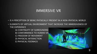 IMMERSIVE VR
• IS A PERCEPTION OF BEING PHYSICALLY PRESENT IN A NON-PHYSICAL WORLD
• ELEMENTS OF VIRTUAL ENVIRONMENT THAT INCREASE THE IMMERSIVENESS OF
THE EXPERIENCE
A) CONTINUITY OF SURROUNDING
B) CONFORMANCE TO HUMAN VISION
C) FREEDOM OF MOVEMENT
D) PHYSICAL INTERACTION
E) PHYSICAL FEEDBACK
9
 