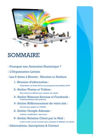 SOMMAIRE
- Pourquoi une Animation Numérique ?
- L'Organisation Lotoise
- Les 6 dates à Retenir : Réunion et Ateliers
1- Réunion d'information :
Présentation du Guide 2014 et du programme des Ateliers 2014

2- Atelier Photos et Vidéos :
Des contenus à diffuser pour séduire vos clients

3- Atelier Réseaux Sociaux et Facebook :
Professionnalisez votre présence

4- Atelier Référencement de votre site :
Astuces pour gagner en visibilité

5- Atelier Google Adresse :
Création, modification, mise à jour

6- Atelier Relation Client par le Mail :
Le bon e-mail, au bon moment, pour conquérir et fidéliser vos clients

- Informations, Inscriptions & Contact
2

 