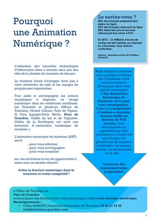 Pourquoi
une Animation
Numérique ?

Le saviez-vous ?
60% des français préparent leur
séjour en ligne
44% des français réservent en ligne
80% lisent les avis et ces avis
influencent leur choix à 67%
En 2012 : 12 milliards d'euros de
ventes ont été réalisés sur Internet
en e-tourisme, tous acteurs
confondus.
	
 
(Source : baromètre annuel 2013 Raffour
Interactif)

L’utilisation des nouvelles technologies
d’information liées à internet sera une des
clés de la réussite du tourisme de demain.
Le tourisme Lotois n’échappe donc pas à
cette révolution du web et les marges de
progrès sont importantes.
Pour aider et accompagner les acteurs
touristiques à négocier ce virage
numérique dans les meilleures conditions,
Lot Tourisme et plusieurs Offices de
Tourisme (Grand Cahors, Pays de Figeac,
St Cirq Lapopie-Pech Merle, Pays de
Gourdon, Vallée du Lot et du Vignoble,
Vallée de la Dordogne) ont suivi une
formation d’ «animateur numérique de
territoire ».
L’animateur numérique de territoire (ANT)
est là
- pour vous informer,
- pour vous accompagner
- pour vous conseiller
sur ces évolutions et sur les opportunités à
saisir avec un double objectif :
éviter la fracture numérique dans le
tourisme et rester compétitif !

Vous souhaitez améliorer
votre pratique d’Internet
afin d’optimiser votre
communication et
développer ainsi votre
activité touristique?
> Une Animatrice
Numérique de
Territoire est là pour
vous accompagner.
Grâce à un programme
d’ateliers e-tourisme
toujours défini en
fonction de VOS
besoins, vous
développerez ou
approfondirez votre
connaissance d’outils tels
que Google, les
plateformes de contenus
multimédia, les réseaux
sociaux, les smartphones
ou le wifi …
Découvrez dès
maintenant notre
programme!

L’Office de Tourisme du
Pays de Gourdon
vous propose des Ateliers pour vous accompagner dans votre stratégie numérique.
Renseignements :
Ø Cathy MABOUT (Animatrice Numérique de Territoire) 05 65 27 52 50
info@tourisme-gourdon.com
3

 