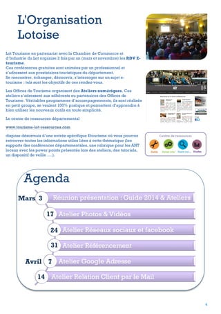L'Organisation
Lotoise
Lot Tourisme en partenariat avec la Chambre de Commerce et
d’Industrie du Lot organise 2 fois par an (mars et novembre) les RDV Etourisme.
Ces conférences gratuites sont animées par un professionnel et
s’adressent aux prestataires touristiques du département.
Se rencontrer, échanger, découvrir, s’interroger sur un sujet etourisme : tels sont les objectifs de ces rendez-vous.
Les Offices de Tourisme organisent des Ateliers numériques. Ces
ateliers s’adressent aux adhérents ou partenaires des Offices de
Tourisme. Véritables programmes d’accompagnements, ils sont réalisés
en petit groupe, se veulent 100% pratique et permettent d’apprendre à
bien utiliser les nouveaux outils en toute simplicité.
Le centre de ressources départemental
www.tourisme-lot-ressources.com
dispose désormais d’une entrée spécifique Etourisme où vous pourrez
retrouver toutes les informations utiles liées à cette thématique (les
supports des conférences départementales, une rubrique pour les ANT
locaux avec les power points présentés lors des ateliers, des tutoriels,
un dispositif de veille ….).

Agenda
Mars 3

Réunion présentation : Guide 2014 & Ateliers
17 Atelier Photos & Vidéos
24 Atelier Réseaux sociaux et facebook
31 Atelier Référencement

Avril 7 Atelier Google Adresse
14 Atelier Relation Client par le Mail

4

 