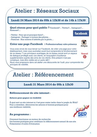 Atelier : Réseaux Sociaux
Lundi 24 Mars 2014 de 09h à 12h30 et de 14h à 17h30
Quel réseau pour quel public ? Facebook?... Twitter?... Instagram?...
Pinterest?...

- Twitter : Pour qui et pourquoi faire?...
- Instagram : Partager à travers des photos…
- Pinterest : Nos centres d’intérêts par la photo…

Créer une page Facebook : Professionnalisez votre présence
Vous avez envie de vous lancer sur Facebook, de créer une page pour votre
établissement, mais vous souhaitez avant tout comprendre le fonctionnement
de ce réseau ? Les principaux avantages de ce réseau social sont un espace
de dialogue privilégié avec vos clients, et l’acquisition d’audience
supplémentaire auprès des amis de vos clients. Être présent n’est pas
compliqué, mais être visible est un autre défi !
Nous vous proposons dans cet atelier une découverte de l’outil, pour comprendre les
principes de visibilité.

Atelier : Référencement
Lundi 31 Mars 2014 de 09h à 12h30
Référencement de site internet :
Astuces pour gagner en visibilité
À quoi sert un site internet si c’est pour rester isoler dans la jungle du Web?
Pour y rémédier, découvrez les astuces et bonnes pratiques pour
une meilleure visibilité.

Au programme :
Comment fonctionne un moteur de recherche
Les bonnes pratiques pour améliorer le référencement naturel de son site
Présentation d’outils d’évaluation

6

 