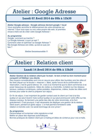 Atelier : Google Adresse
Lundi 07 Avril 2014 de 09h à 12h30
Atelier Google adresse : Google adresse devient google + local
Vous souhaitez accroître le référencement de votre entreprise sur
internet ? Que vous ayez ou non votre propre site web, la première
chose à faire est de créer votre Google Adresse !
Au programme
Google, comment ça marche ?
La Google Adresse, à quoi ça sert ?
Comment créer et optimiser sa Google Adresse ?
Ma Google Adresse est créée, qu’est-ce que j’en
fais ?
Atelier Incontournable !!!

Atelier : Relation client
Lundi 14 Avril 2014 de 09h à 12h30
Atelier Gestion de la relation client par l’e-mail : le bon e-mail au bon moment pour
conquérir et fidéliser vos clients
Des moyens considérables sont mis en oeuvre pour attirer des touristes vers les sites et
les faire cliquer sur le bouton « réserver ». Mais, après l’envoi de la confirmation de
réservation, c’est le grand silence. Or, c’est à ce moment-là que le client commence à se
poser beaucoup de questions. Idées de visites ou d’activités, invitation sur les réseaux
sociaux, cadeaux numériques, cartes postales, diaporamas, vidéos, toutes les idées sont
bonnes pour aider le client à préparer son séjour.
En fin de séjour, il est important de garder contact avec le client car il est à la fois
quelqu’un qui peut revenir mais surtout quelqu’un qui peut promouvoir votre offre sur les
réseaux sociaux. Ils tiennent une partie des clés de votre renommée, et le font
gratuitement. C’est pourquoi, il est nécessaire de déployer une gestion de la relation
client avant, pendant et après séjour. L’e-mail permet d’entretenir cette
relation à moindre coût. Ce serait dommage de s’en priver !
Au programme
Personnaliser et humaniser votre signature e-mail
Mettre en place des réponses automatiques
Bonnes pratiques de relation client par e-mailing et idées de contenus pour vos e-mails.

7

 