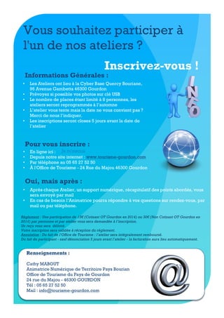 Vous souhaitez participer à
l'un de nos ateliers ?
Inscrivez-vous !

Informations Générales :
•
•
•
•
•

Les Ateliers ont lieu à la Cyber Base Quercy Bouriane,
96 Avenue Gambetta 46300 Gourdon
Prévoyez si possible vos photos sur clé USB
Le nombre de places étant limité à 8 personnes, les
ateliers seront reprogrammés à l’automne
L’atelier vous tente mais la date ne vous convient pas ?
Merci de nous l’indiquer.
Les inscriptions seront closes 5 jours avant la date de
l’atelier

Pour vous inscrire :
•
•
•
•

En ligne ici : Je m'inscris
Depuis notre site internet : www.tourisme-gourdon.com
Par téléphone au 05 65 27 52 50
À l'Office de Tourisme - 24 Rue du Majou 46300 Gourdon

Oui, mais après :
•
•

Après chaque Atelier, un support numérique, récapitulatif des points abordés, vous
sera envoyé par mail
En cas de besoin l’Animatrice pourra répondre à vos questions sur rendez-vous, par
mail ou par téléphone.

Règlement : Une participation de 15€ (Cotisant OT Gourdon en 2014) ou 30€ (Non Cotisant OT Gourdon en
2014) par personne et par atelier vous sera demandée à l’inscription.
Un reçu vous sera délivré.
Votre inscription sera validée à réception du règlement.
Annulation : Du fait de l’Office de Tourisme : l’atelier sera intégralement remboursé.
Du fait du participant - sauf dénonciation 5 jours avant l’atelier - la facturation aura lieu automatiquement.

Renseignements :
Cathy MABOUT
Animatrice Numérique de Territoire Pays Bourian
Office de Tourisme du Pays de Gourdon
24 rue du Majou - 46300 GOURDON
Tél : 05 65 27 52 50
Mail : info@tourisme-gourdon.com

 