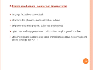 2. Choisir son discours : soigner son langage verbal
 langage factuel ou conceptuel
 structure des phrases, modes direct ou indirect
 employer des mots positifs, éviter les pléonasmes
 opter pour un langage commun qui convient au plus grand nombre
 utiliser un langage adapté aux socio professionnels (tous ne connaissent
pas le langage des ANT)
10
 