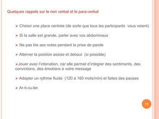 Quelques rappels sur le non verbal et le para-verbal
 Choisir une place centrée (de sorte que tous les participants vous voient)
 Si la salle est grande, parler avec vos abdominaux
 Ne pas lire ses notes pendant la prise de parole
 Alterner la position assise et debout (si possible)
Jouer avec l’intonation, car elle permet d’intégrer des sentiments, des
convictions, des émotions à votre message
 Adopter un rythme fluide (120 à 160 mots/min) et faites des pauses
 Ar-ti-cu-ler.
11
 