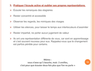 3. Pratiquer l’écoute active et oublier ses propres représentations.
 Écouter les remarques des stagiaires
 Rester concentré et accessible
 Observer les regards, les mimiques des visages
 Utiliser les silences, pour laisser le temps aux interlocuteurs d’assimiler
 Rester impartial, ne porter aucun jugement de valeur
 Ils ont une représentation différente de vous, car sont en apprentissage
et c’est souvent nouveau pour eux. Rappelez-vous que le changement
est parfois pénible pour certains.
Mémo :
vous n’avez qu’1 bouche, mais 2 oreilles,
c’est pour que écouter deux fois plus que l’on ne parle »
12
 