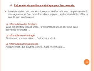 4. Reformuler de manière synthétique pour être compris.
 La reformulation est une technique pour vérifier la bonne compréhension du
message émis et / ou des informations reçues : éviter ainsi d’interpréter ce
que dit mon interlocuteur.
La reformulation des émotions
Vous me semblez inquiet, déçu, j’ai l’impression de ne pas vous avoir
convaincu (le doute) …
La reformulation recentrage
Finalement, vous voudriez…, bref, c’est surtout…
La reformulation transformation
Autrement dit…En d’autres termes…Cela revient alors…
13
 