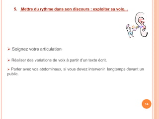 5. Mettre du rythme dans son discours : exploiter sa voix…
 Soignez votre articulation
 Réaliser des variations de voix à partir d’un texte écrit.
 Parler avec vos abdominaux, si vous devez intervenir longtemps devant un
public.
14
 