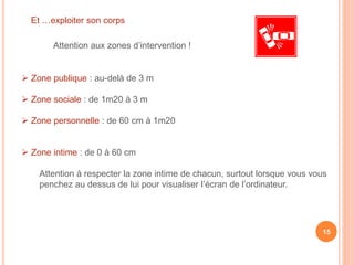 Et …exploiter son corps
Attention aux zones d’intervention !
 Zone publique : au-delà de 3 m
 Zone sociale : de 1m20 à 3 m
 Zone personnelle : de 60 cm à 1m20
 Zone intime : de 0 à 60 cm
Attention à respecter la zone intime de chacun, surtout lorsque vous vous
penchez au dessus de lui pour visualiser l’écran de l’ordinateur.
15
 