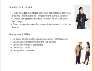 Les gestes à éviter
 Le doigt pointé ou levé (accusateur ou moralisateur)
 Les mains constamment dans les poches
 Les mains collées, agrippées
 Les bras croisés
 Les gestes, nerveux
LES GESTES À UTILISER
 Faire des gestes hauts pour une connotation active ou
positive (affirmation de l’engagement et de la volonté)
 Utiliser des gestes ouverts (ouvrent la discussion et
l’échange)
 Faire des gestes vers les autres (la prise en compte de
l’autre)
16
 