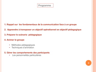1. Rappel sur les fondamentaux de la communication face à un groupe
2. Apprendre à transposer un objectif opérationnel en objectif pédagogique
3. Préparer le scénario pédagogique
4. Animer le groupe
• Méthodes pédagogiques
• Techniques d’animation
5. Gérer les comportements des participants
• Les personnalités particulières
Programme
2
 