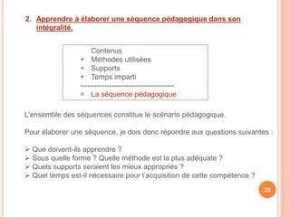 2. Apprendre à élaborer une séquence pédagogique dans son
intégralité.
Contenus
+ Méthodes utilisées
+ Supports
+ Temps imparti
---------------------------------------
= La séquence pédagogique
L’ensemble des séquences constitue le scénario pédagogique.
Pour élaborer une séquence, je dois donc répondre aux questions suivantes :
 Que doivent-ils apprendre ?
 Sous quelle forme ? Quelle méthode est la plus adéquate ?
 Quels supports seraient les mieux appropriés ?
 Quel temps est-il nécessaire pour l’acquisition de cette compétence ?
22
 
