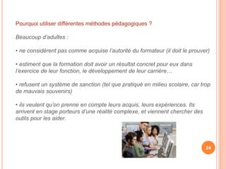 Pourquoi utiliser différentes méthodes pédagogiques ?
Beaucoup d’adultes :
• ne considèrent pas comme acquise l’autorité du formateur (il doit le prouver)
• estiment que la formation doit avoir un résultat concret pour eux dans
l’exercice de leur fonction, le développement de leur carrière…
• refusent un système de sanction (tel que pratiqué en milieu scolaire, car trop
de mauvais souvenirs)
• ils veulent qu’on prenne en compte leurs acquis, leurs expériences. Ils
arrivent en stage porteurs d’une réalité complexe, et viennent chercher des
outils pour les aider.
24
 