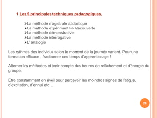 1.Les 5 principales techniques pédagogiques.
La méthode magistrale /didactique
La méthode expérimentale /découverte
La méthode démonstrative
La méthode interrogative
L’ analogie
Les rythmes des individus selon le moment de la journée varient. Pour une
formation efficace , fractionner ces temps d’apprentissage !
Alterner les méthodes et tenir compte des heures de relâchement et d’énergie du
groupe.
Etre constamment en éveil pour percevoir les moindres signes de fatigue,
d’excitation, d’ennui etc…
26
 