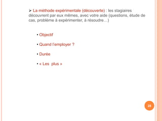  La méthode expérimentale (découverte) : les stagiaires
découvrent par eux mêmes, avec votre aide (questions, étude de
cas, problème à expérimenter, à résoudre…)
• Objectif
• Quand l’employer ?
• Durée
• « Les plus »
28
 