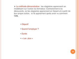  La méthode démonstrative : les stagiaires apprennent en
modélisant sur l’action du formateur. Contrairement à la
découverte, où les stagiaires apprennent en faisant et à partir de
leur propre action, ici ils apprennent après avoir vu comment
faire.
29
• Objectif
• Quand l’employer ?
• Durée
• « Les plus »
 