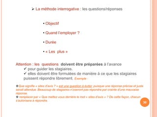 Attention : les questions doivent être préparées à l’avance
 pour guider les stagiaires.
 elles doivent être formulées de manière à ce que les stagiaires
puissent répondre librement. Exemple :
Que signifie « sites d’avis ? » est une question à éviter, puisque une réponse précise et juste
serait attendue. Beaucoup de stagiaires n’oseront pas répondre par crainte d’une mauvaise
réponse.
 remplacer par « Que mettez vous derrière le mot « sites d’avis » ? De cette façon, chacun
s’autorisera à répondre.
30
• Objectif
• Quand l’employer ?
• Durée
• « Les plus »
 La méthode interrogative : les questions/réponses
 