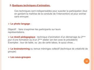 2. Quelques techniques d’animation.
Ces techniques sont indispensables pour susciter la participation (tout
en gardant la maîtrise de la conduite de l’intervention) et pour animer
sans ennuyer.
35
 Le photo langage :
Objectif : faire s’exprimer les participants sur leurs
représentations.
 Le réveil pédagogique : technique d’animation d’un démarrage du 2ème
jour d’une formation ou d’un 2ème atelier (en lien avec le précédent)
Exemples : tour de table, ou jeu de carte taboo, le quizz show…
 Le brainstorming ou remue méninges collectif (technique de créativité de
groupe)
 Les sous-groupes
 