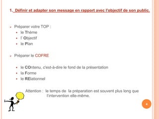  Préparer votre TOP :
 le Thème
 l’ Objectif
 le Plan
 Préparer le COFRE
 le COntenu, c'est-à-dire le fond de la présentation
 la Forme
 le RElationnel
Attention : le temps de la préparation est souvent plus long que
l’intervention elle-même.
1. Définir et adapter son message en rapport avec l'objectif de son public.
4
 