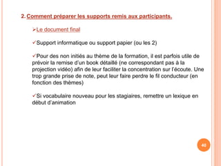 2. Comment préparer les supports remis aux participants.
Le document final
Support informatique ou support papier (ou les 2)
Pour des non initiés au thème de la formation, il est parfois utile de
prévoir la remise d’un book détaillé (ne correspondant pas à la
projection vidéo) afin de leur faciliter la concentration sur l’écoute. Une
trop grande prise de note, peut leur faire perdre le fil conducteur (en
fonction des thèmes)
Si vocabulaire nouveau pour les stagiaires, remettre un lexique en
début d’animation
40
 