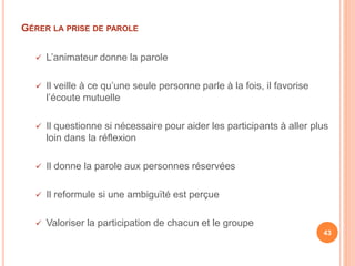 GÉRER LA PRISE DE PAROLE
 L’animateur donne la parole
 Il veille à ce qu’une seule personne parle à la fois, il favorise
l’écoute mutuelle
 Il questionne si nécessaire pour aider les participants à aller plus
loin dans la réflexion
 Il donne la parole aux personnes réservées
 Il reformule si une ambiguïté est perçue
 Valoriser la participation de chacun et le groupe
43
 