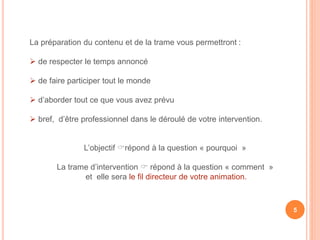 La préparation du contenu et de la trame vous permettront :
 de respecter le temps annoncé
 de faire participer tout le monde
 d’aborder tout ce que vous avez prévu
 bref, d’être professionnel dans le déroulé de votre intervention.
L’objectif répond à la question « pourquoi »
La trame d’intervention  répond à la question « comment »
et elle sera le fil directeur de votre animation.
5
 