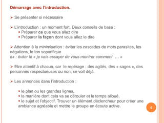 Démarrage avec l’introduction.
 Se présenter si nécessaire
 L’introduction : un moment fort. Deux conseils de base :
 Préparer ce que vous allez dire
 Préparer la façon dont vous allez le dire
 Attention à la minimisation : éviter les cascades de mots parasites, les
négations, le ton soporifique
ex : éviter le « je vais essayer de vous montrer comment … »
 Etre attentif à chacun, car le repérage : des agités, des « sages », des
personnes respectueuses ou non, se voit déjà.
 Les annonces dans l’introduction :
 le plan ou les grandes lignes,
 la manière dont cela va se dérouler et le temps alloué.
 le sujet et l’objectif. Trouver un élément déclencheur pour créer une
ambiance agréable et mettre le groupe en écoute active. 6
 