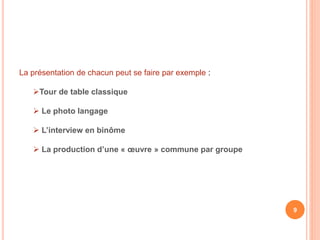 La présentation de chacun peut se faire par exemple :
Tour de table classique
 Le photo langage
 L’interview en binôme
 La production d’une « œuvre » commune par groupe
9
 