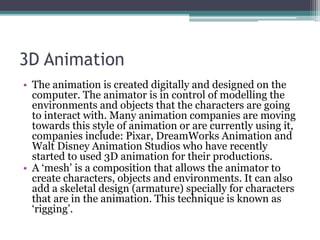 3D Animation
• The animation is created digitally and designed on the
computer. The animator is in control of modelling the
environments and objects that the characters are going
to interact with. Many animation companies are moving
towards this style of animation or are currently using it,
companies include: Pixar, DreamWorks Animation and
Walt Disney Animation Studios who have recently
started to used 3D animation for their productions.
• A ‘mesh’ is a composition that allows the animator to
create characters, objects and environments. It can also
add a skeletal design (armature) specially for characters
that are in the animation. This technique is known as
‘rigging’.
 