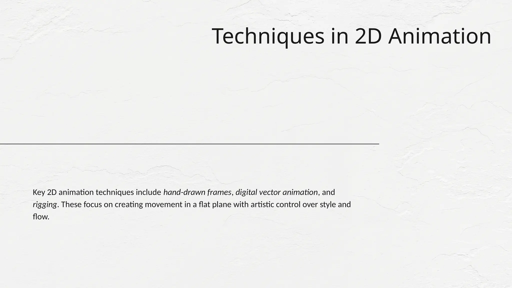 Techniques in 2D Animation
Key 2D animation techniques include hand-drawn frames, digital vector animation, and
rigging. These focus on creating movement in a flat plane with artistic control over style and
flow.
 