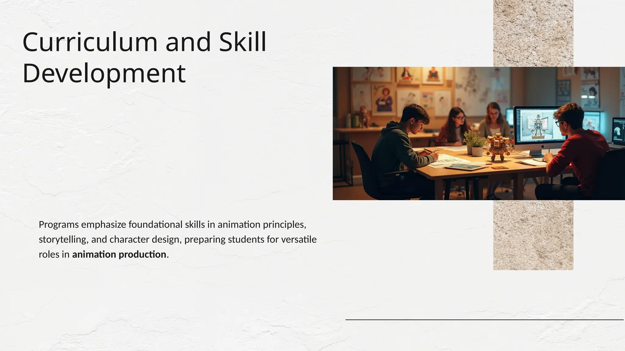 Curriculum and Skill
Development
Programs emphasize foundational skills in animation principles,
storytelling, and character design, preparing students for versatile
roles in animation production.
 