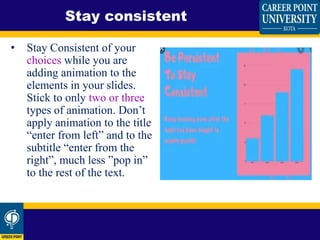 • Stay Consistent of your
choices while you are
adding animation to the
elements in your slides.
Stick to only two or three
types of animation. Don’t
apply animation to the title
“enter from left” and to the
subtitle “enter from the
right”, much less ”pop in”
to the rest of the text.
Stay consistent
 