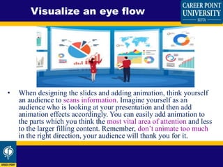• When designing the slides and adding animation, think yourself
an audience to scans information. Imagine yourself as an
audience who is looking at your presentation and then add
animation effects accordingly. You can easily add animation to
the parts which you think the most vital area of attention and less
to the larger filling content. Remember, don’t animate too much
in the right direction, your audience will thank you for it.
Visualize an eye flow
 