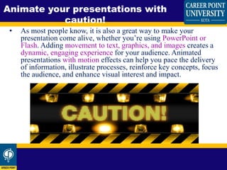 • As most people know, it is also a great way to make your
presentation come alive, whether you’re using PowerPoint or
Flash. Adding movement to text, graphics, and images creates a
dynamic, engaging experience for your audience. Animated
presentations with motion effects can help you pace the delivery
of information, illustrate processes, reinforce key concepts, focus
the audience, and enhance visual interest and impact.
Animate your presentations with
caution!
 