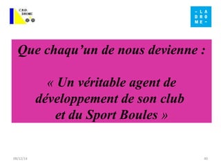 Que chaqu’un de nous devienne : 
« Un véritable agent de 
développement de son club 
et du Sport Boules » 
08/12/14 40 
