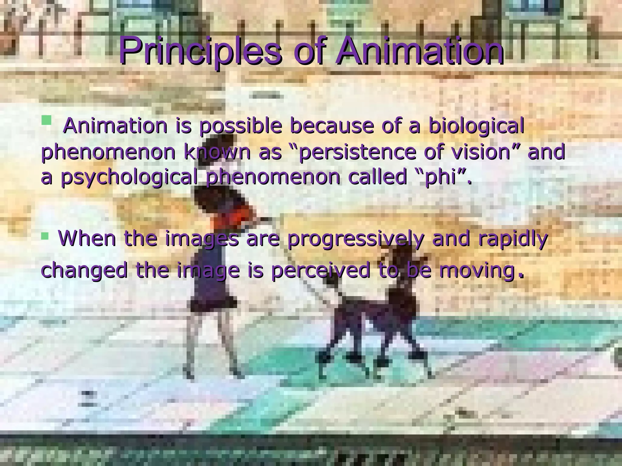 PrinciplesPrinciples of Animationof Animation
 Animation is possible because of a biologicalAnimation is possible because of a biological
phenomenon known as “persistence of vision” andphenomenon known as “persistence of vision” and
a psychological phenomenon called “phi”.a psychological phenomenon called “phi”.
 When the images are progressively and rapidlyWhen the images are progressively and rapidly
changed the image is perceived to be movingchanged the image is perceived to be moving..
 