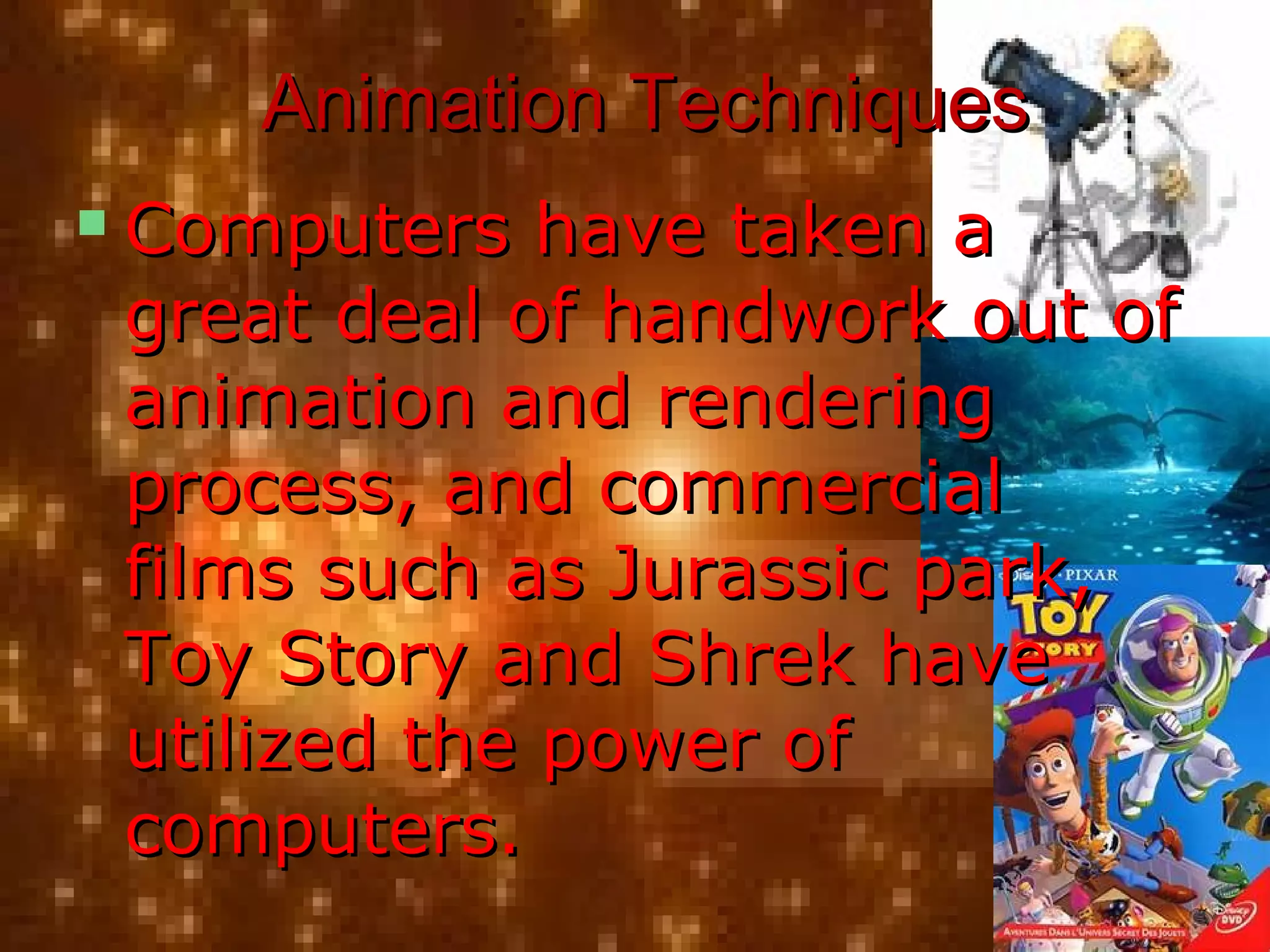 Animation TechniquesAnimation Techniques
 Computers have taken aComputers have taken a
great deal of handwork out ofgreat deal of handwork out of
animation and renderinganimation and rendering
process, and commercialprocess, and commercial
films such as Jurassic park,films such as Jurassic park,
Toy Story and Shrek haveToy Story and Shrek have
utilized the power ofutilized the power of
computers.computers.
 