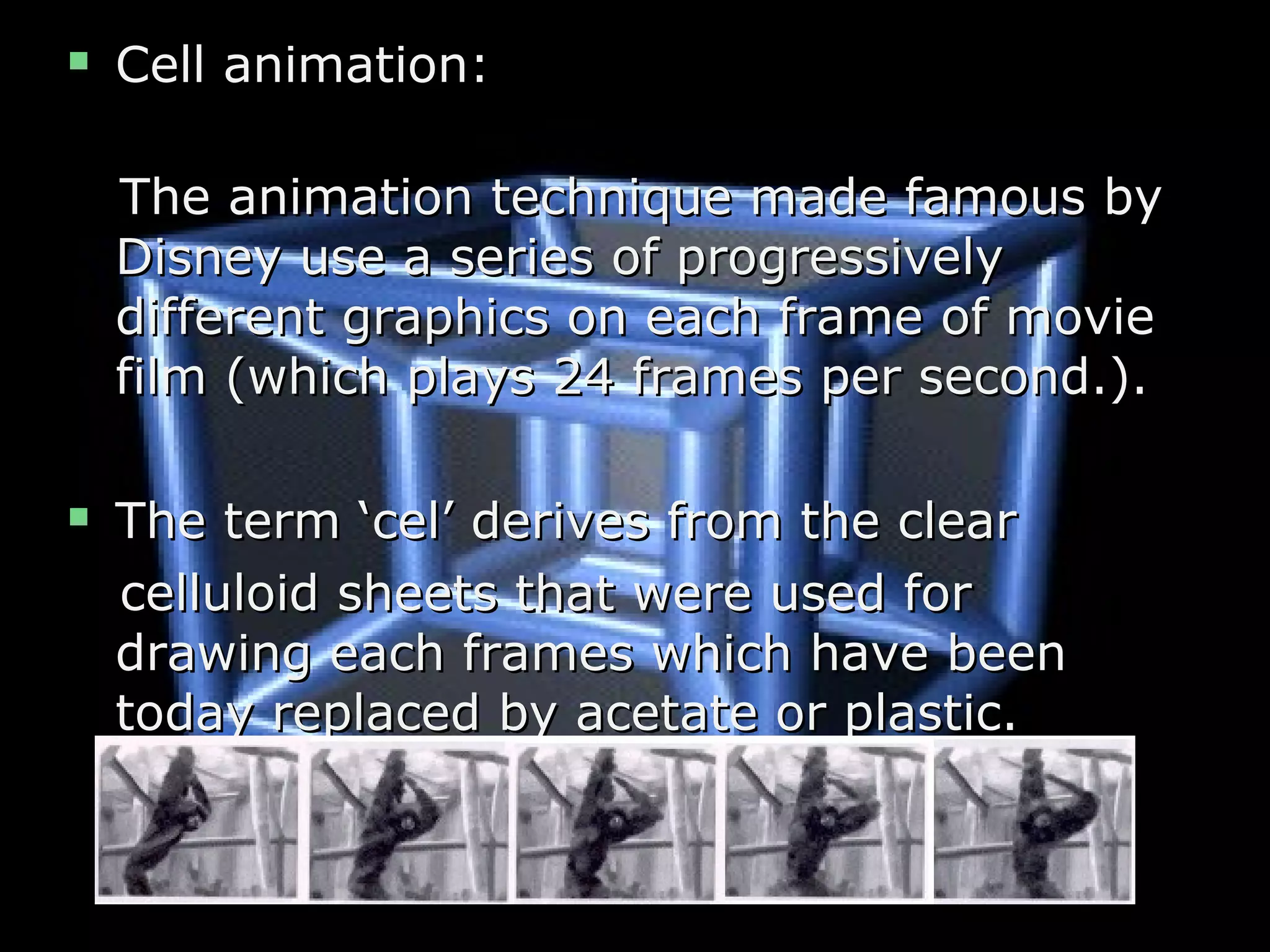  Cell animation:Cell animation:
The animation technique made famous byThe animation technique made famous by
Disney use a series of progressivelyDisney use a series of progressively
different graphics on each frame of moviedifferent graphics on each frame of movie
film (which plays 24 frames per second.).film (which plays 24 frames per second.).
 The term ‘cel’ derives from the clearThe term ‘cel’ derives from the clear
celluloid sheets that were used forcelluloid sheets that were used for
drawing each frames which have beendrawing each frames which have been
today replaced by acetate or plastic.today replaced by acetate or plastic.
 