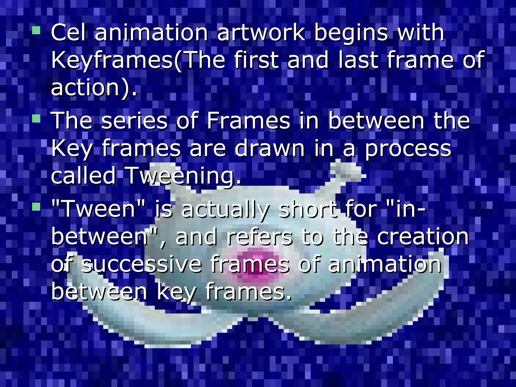  Cel animation artwork begins withCel animation artwork begins with
Keyframes(The first and last frame ofKeyframes(The first and last frame of
action).action).
 The series of Frames in between theThe series of Frames in between the
Key frames are drawn in a processKey frames are drawn in a process
called Tweening.called Tweening.
 "Tween" is actually short for "in-"Tween" is actually short for "in-
between", and refers to the creationbetween", and refers to the creation
of successive frames of animationof successive frames of animation
between key frames.between key frames.
 
