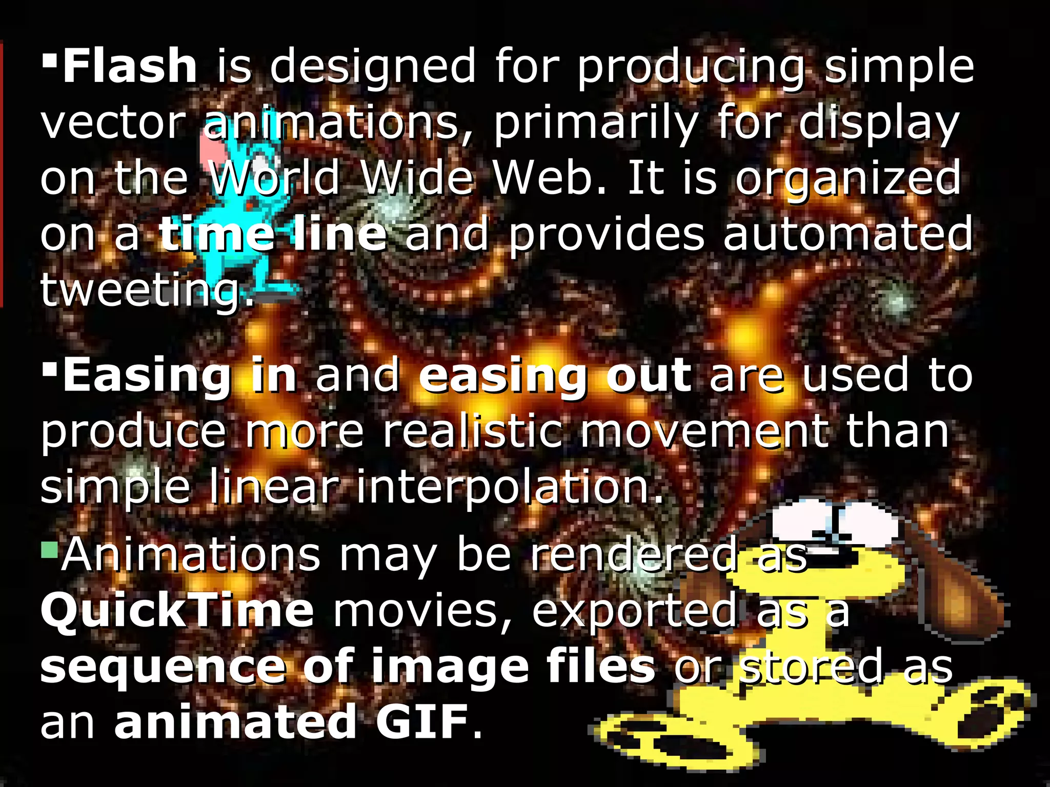 FlashFlash is designed for producing simpleis designed for producing simple
vector animations, primarily for displayvector animations, primarily for display
on the World Wide Web. It is organizedon the World Wide Web. It is organized
on aon a time linetime line and provides automatedand provides automated
tweeting.tweeting.
Easing inEasing in andand easing outeasing out are used toare used to
produce more realistic movement thanproduce more realistic movement than
simple linear interpolation.simple linear interpolation.
Animations may be rendered asAnimations may be rendered as
QuickTimeQuickTime movies, exported as amovies, exported as a
sequence of image filessequence of image files or stored asor stored as
anan animated GIFanimated GIF..
 