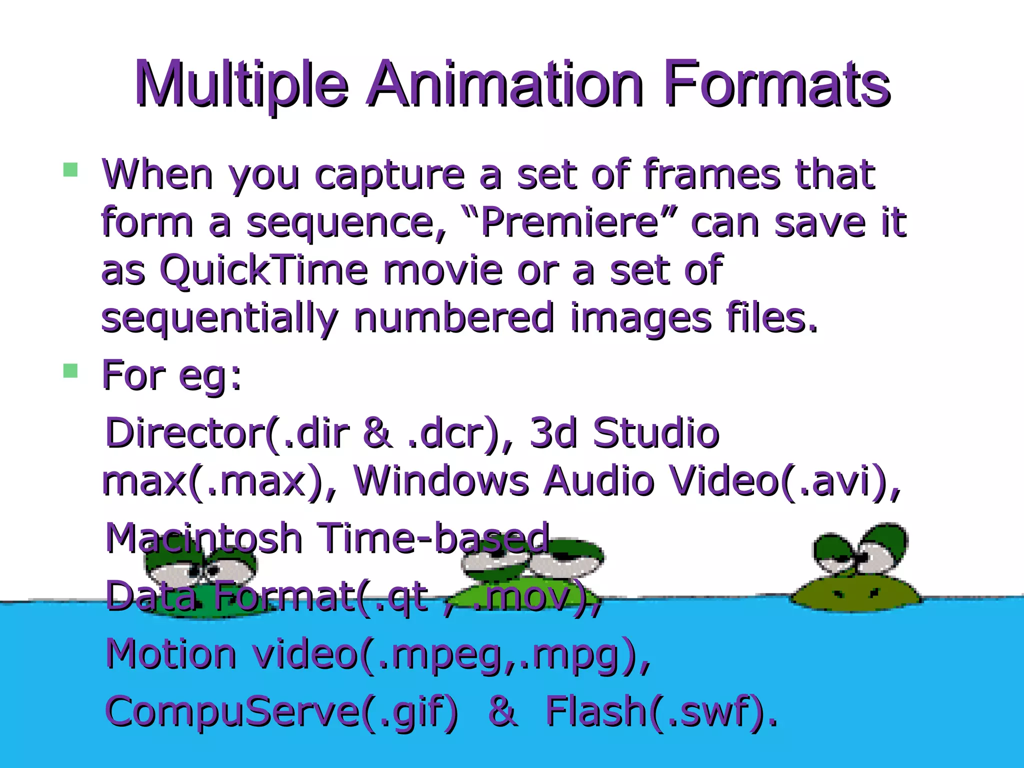 Multiple Animation FormatsMultiple Animation Formats
 When you capture a set of frames thatWhen you capture a set of frames that
form a sequence, “Premiere” can save itform a sequence, “Premiere” can save it
as QuickTime movie or a set ofas QuickTime movie or a set of
sequentially numbered images files.sequentially numbered images files.
 For eg:For eg:
Director(.dir & .dcr), 3d StudioDirector(.dir & .dcr), 3d Studio
max(.max), Windows Audio Video(.avi),max(.max), Windows Audio Video(.avi),
Macintosh Time-basedMacintosh Time-based
Data Format(.qt , .mov),Data Format(.qt , .mov),
Motion video(.mpeg,.mpg),Motion video(.mpeg,.mpg),
CompuServe(.gif) & Flash(.swf).CompuServe(.gif) & Flash(.swf).
 