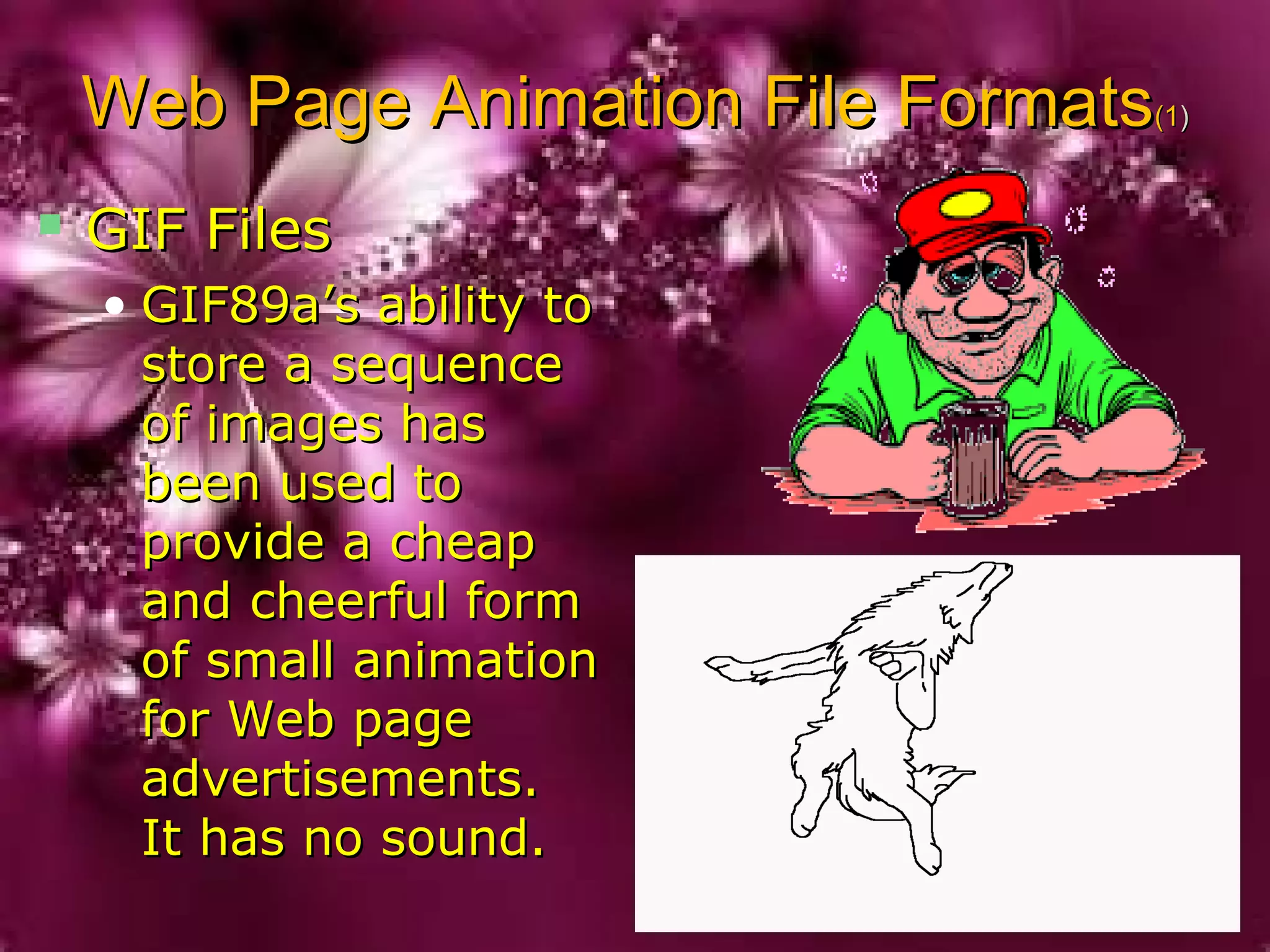 Web Page Animation File FormatsWeb Page Animation File Formats(1(1))
 GIF FilesGIF Files
• GIF89a’s ability toGIF89a’s ability to
store a sequencestore a sequence
of images hasof images has
been used tobeen used to
provide a cheapprovide a cheap
and cheerful formand cheerful form
of small animationof small animation
for Web pagefor Web page
advertisements.advertisements.
It has no sound.It has no sound.
 