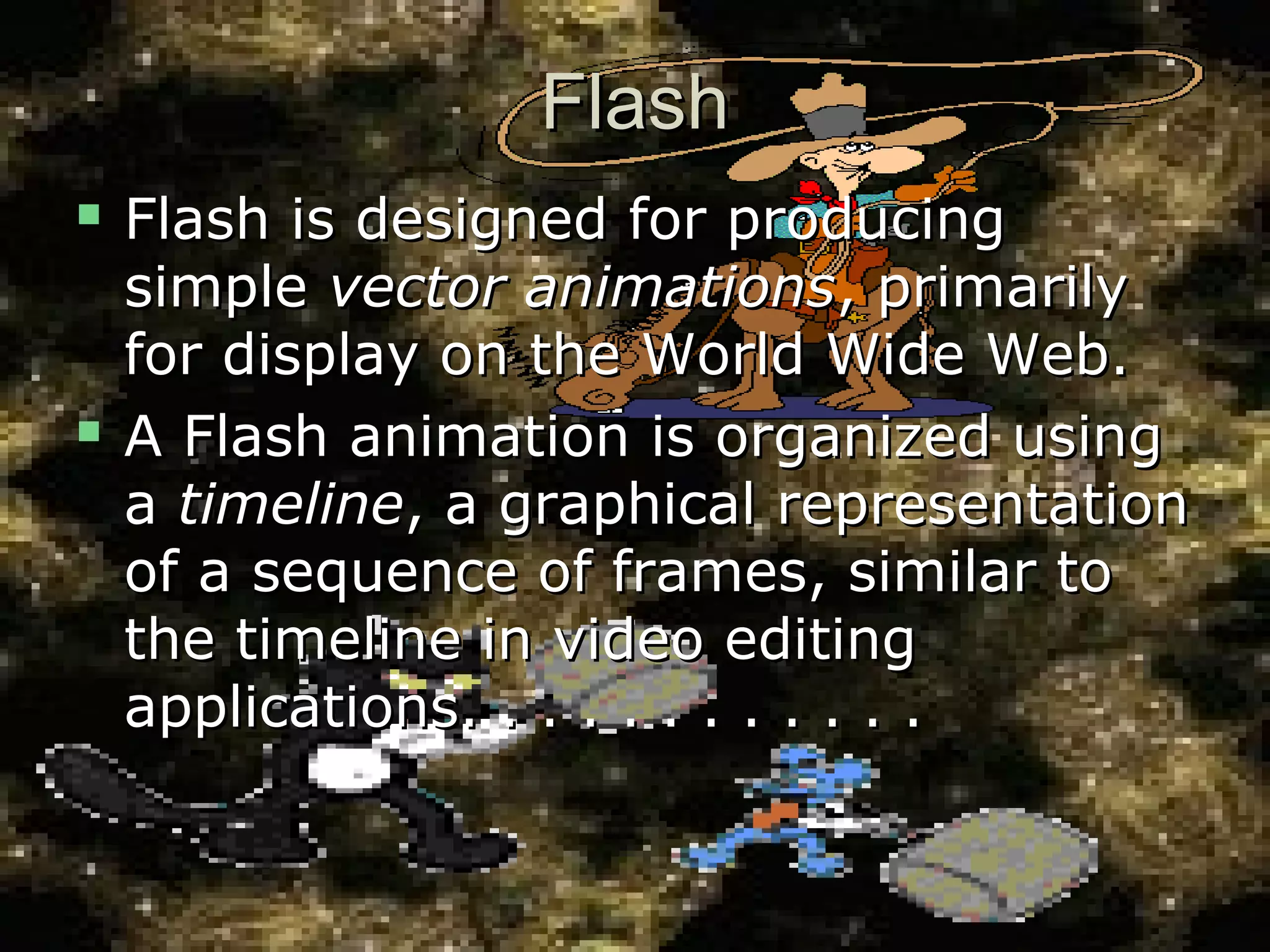 FlashFlash
 Flash is designed for producingFlash is designed for producing
simplesimple vector animationsvector animations, primarily, primarily
for display on the World Wide Web.for display on the World Wide Web.
 A Flash animation is organized usingA Flash animation is organized using
aa timelinetimeline, a graphical representation, a graphical representation
of a sequence of frames, similar toof a sequence of frames, similar to
the timeline in video editingthe timeline in video editing
applications. . . . . . . . . . . .applications. . . . . . . . . . . .
 