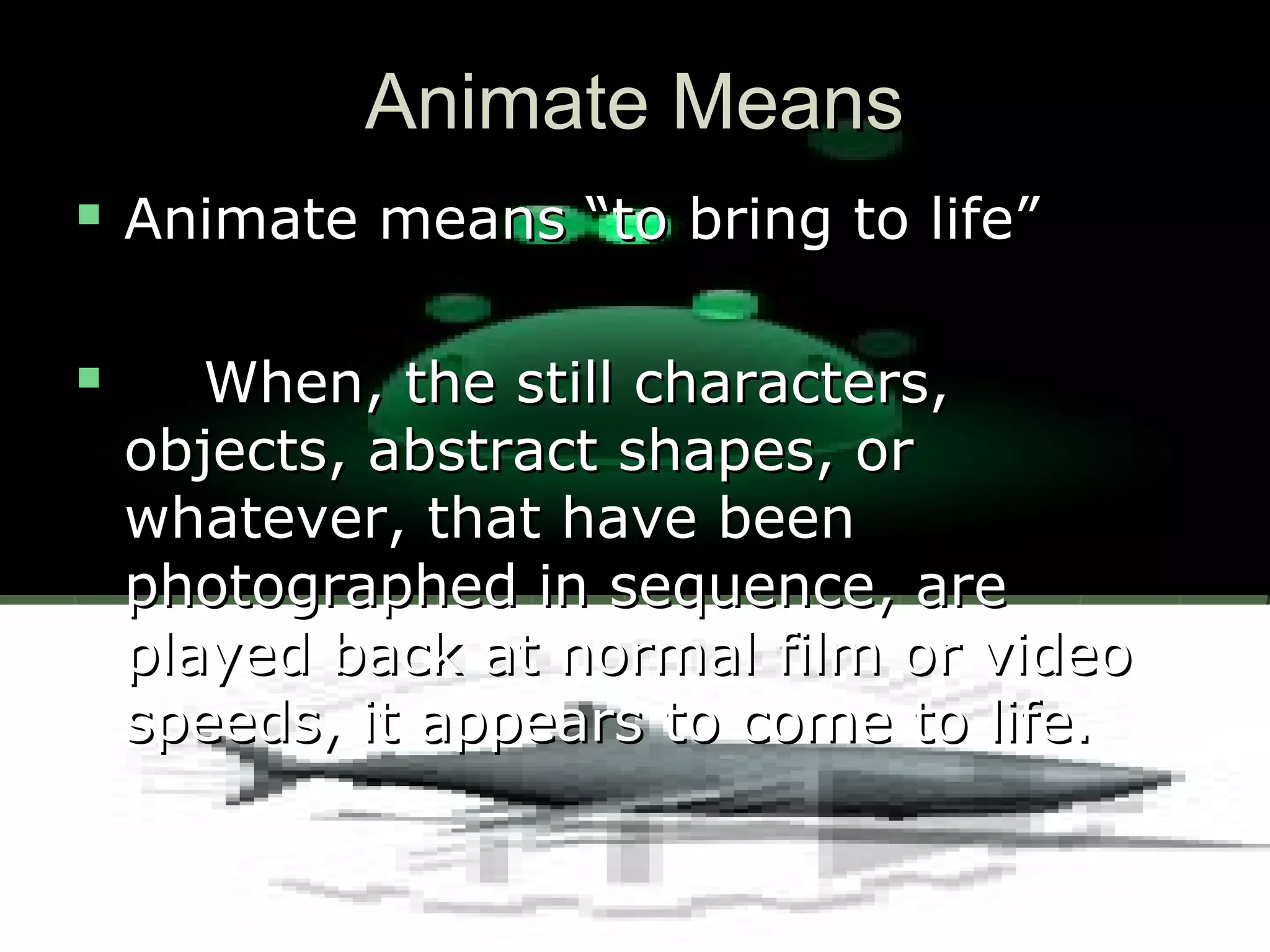 Animate MeansAnimate Means
 Animate means “to bring to life”Animate means “to bring to life”
 When, the still characters,When, the still characters,
objects, abstract shapes, orobjects, abstract shapes, or
whatever, that have beenwhatever, that have been
photographed in sequence, arephotographed in sequence, are
played back at normal film or videoplayed back at normal film or video
speeds, it appears to come to life.speeds, it appears to come to life.
 