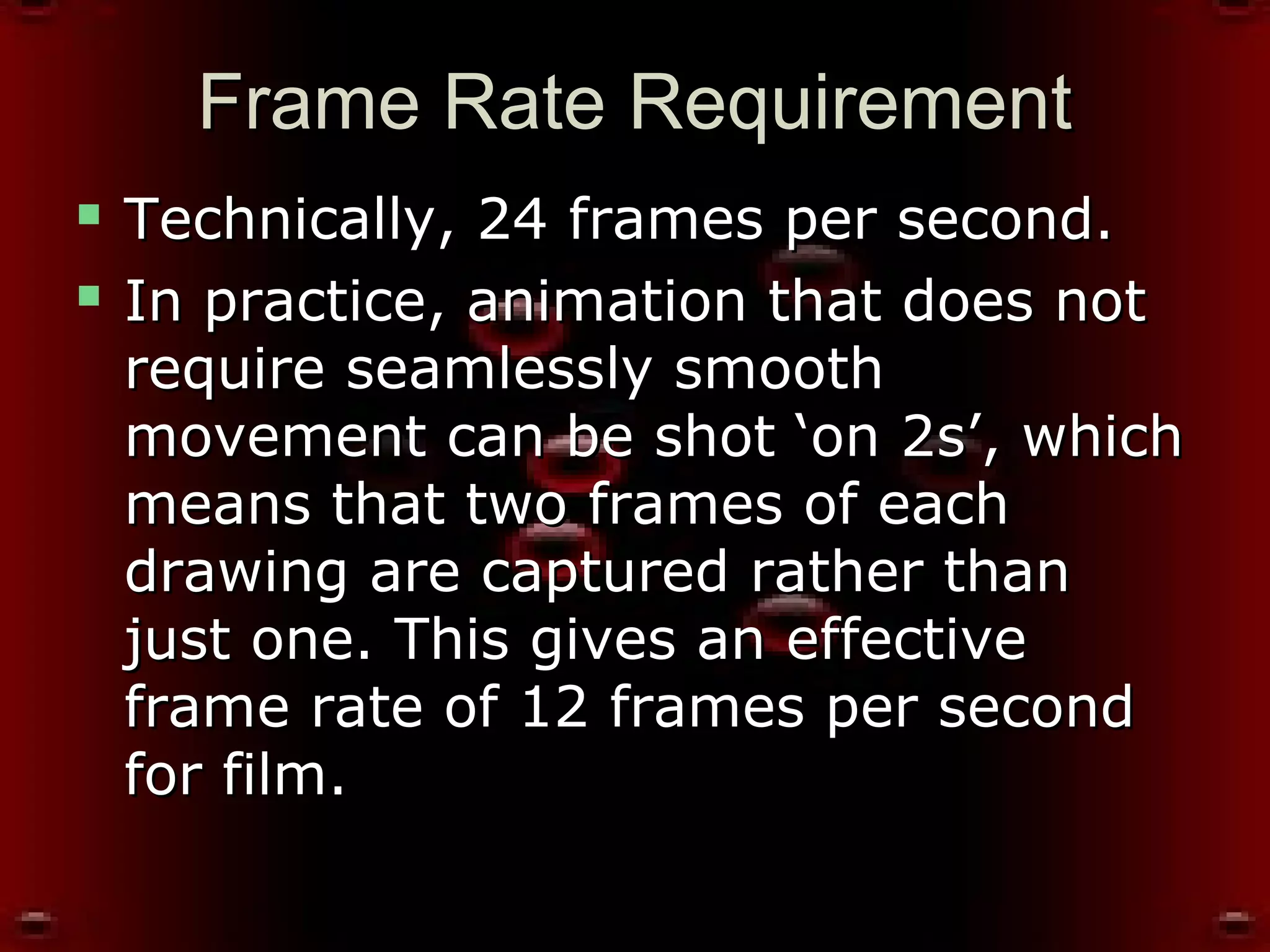 Frame Rate RequirementFrame Rate Requirement
 Technically, 24 frames per second.Technically, 24 frames per second.
 In practice, animation that does notIn practice, animation that does not
require seamlessly smoothrequire seamlessly smooth
movement can be shot ‘on 2s’, whichmovement can be shot ‘on 2s’, which
means that two frames of eachmeans that two frames of each
drawing are captured rather thandrawing are captured rather than
just one. This gives an effectivejust one. This gives an effective
frame rate of 12 frames per secondframe rate of 12 frames per second
for film.for film.
 