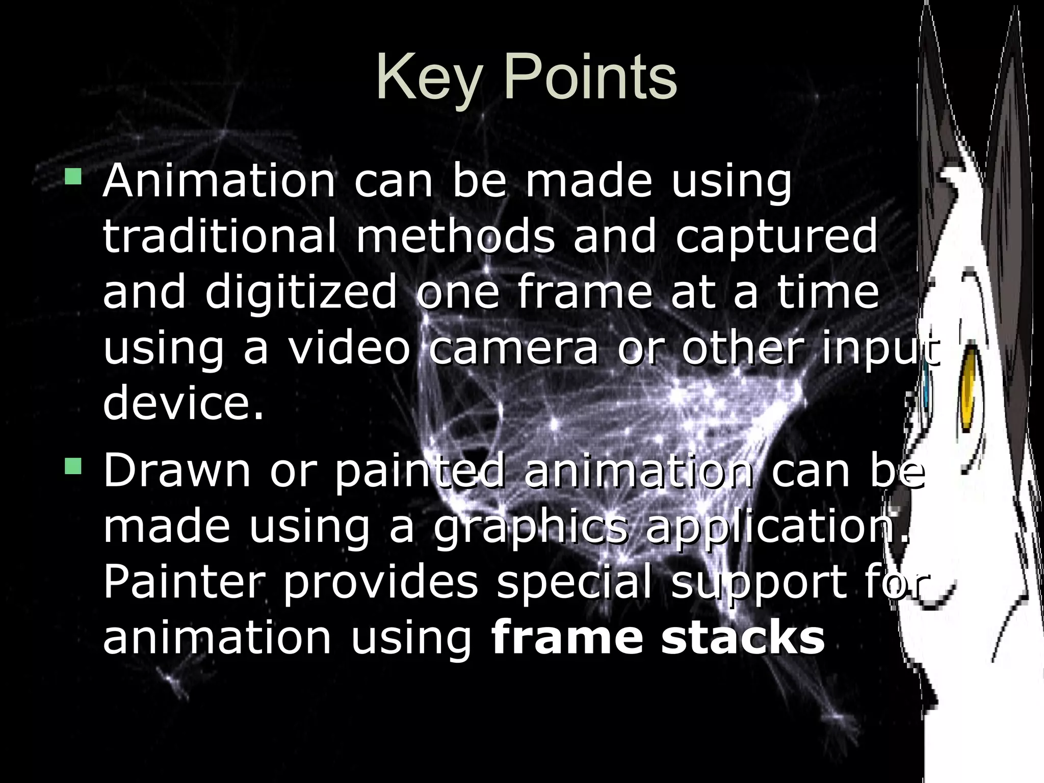 Key PointsKey Points
 Animation can be made usingAnimation can be made using
traditional methods and capturedtraditional methods and captured
and digitized one frame at a timeand digitized one frame at a time
using a video camera or other inputusing a video camera or other input
device.device.
 Drawn or painted animation can beDrawn or painted animation can be
made using a graphics application.made using a graphics application.
Painter provides special support forPainter provides special support for
animation usinganimation using frame stacksframe stacks
 